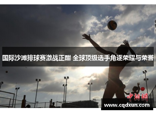 国际沙滩排球赛激战正酣 全球顶级选手角逐荣耀与荣誉