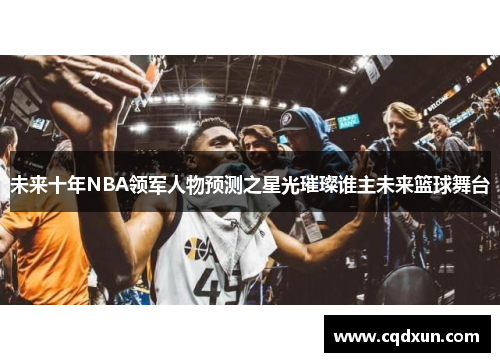 未来十年NBA领军人物预测之星光璀璨谁主未来篮球舞台