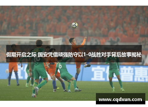 假期开启之际 国安凭借顽强防守以1-0战胜对手背后故事揭秘