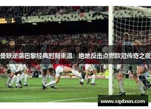 曼联逆袭巴黎经典时刻重温：绝地反击点燃欧冠传奇之夜